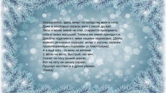 Оказывается, здесь живут по соседству волк и лиса. Даже в некоторых сказках волк с лисой дружат.  Лисы и волки зимой не спят, стараются прокормить себя и своих малышей. Тяжело им зимой приходится. Давайте поделимся с ними нашими пирожками.  (Дети кормят резиновых игрушек: волка и лисичку заранее приготовленными пирогами из пластилина) .  А я ещё кого - то вижу на веточке.  С ветки на ветку, быстрый, как мяч,  Скачет по лесу рыжий циркач.  Вот на лету он шишку сорвал,  Прыгнул на ствол и в дупло убежал.  (Белка) 