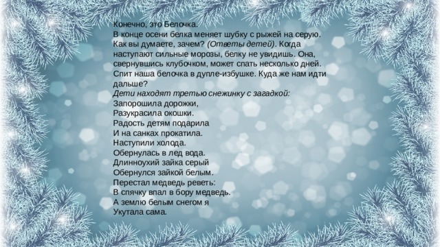 Конечно, это Белочка.  В конце осени белка меняет шубку с рыжей на серую. Как вы думаете, зачем?  (Ответы детей) . Когда наступают сильные морозы, белку не увидишь. Она, свернувшись клубочком, может спать несколько дней. Спит наша белочка в дупле-избушке. Куда же нам идти дальше?  Дети находят третью снежинку с загадкой:  Запорошила дорожки,  Разукрасила окошки.  Радость детям подарила  И на санках прокатила.  Наступили холода.  Обернулась в лед вода.  Длинноухий зайка серый  Обернулся зайкой белым.  Перестал медведь реветь:  В спячку впал в бору медведь.  А землю белым снегом я  Укутала сама.   