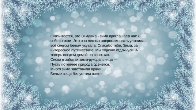 Оказывается, это Зимушка - зима приглашала нас к себе в гости. Это она лесных зверюшек спать уложила, всё снегом белым укутала. Спасибо тебе, Зима, за интересное путешествие! Мы хорошо отдохнули! А теперь поедем домой на саночках.  Снова в заботах зима-рукодельница —  Пусть потеплее природа оденется.  Много зима заготовила пряжи,  Белые вещи без устали вяжет. 