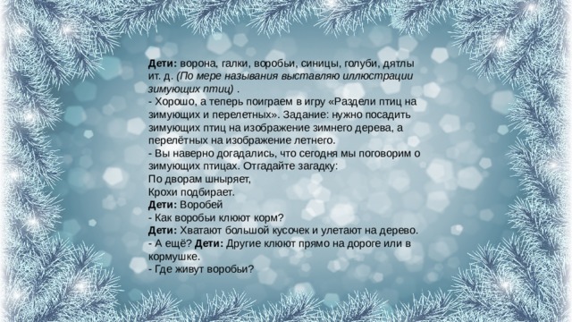 Дети:  ворона, галки, воробьи, синицы, голуби, дятлы ит. д.  (По мере называния выставляю иллюстрации зимующих птиц)  .  - Хорошо, а теперь поиграем в игру «Раздели птиц на зимующих и перелетных». Задание: нужно посадить зимующих птиц на изображение зимнего дерева, а перелётных на изображение летнего.  - Вы наверно догадались, что сегодня мы поговорим о зимующих птицах. Отгадайте загадку:  По дворам шныряет,  Крохи подбирает.  Дети:  Воробей  - Как воробьи клюют корм?  Дети:  Хватают большой кусочек и улетают на дерево.  - А ещё?  Дети:  Другие клюют прямо на дороге или в кормушке.  - Где живут воробьи?   