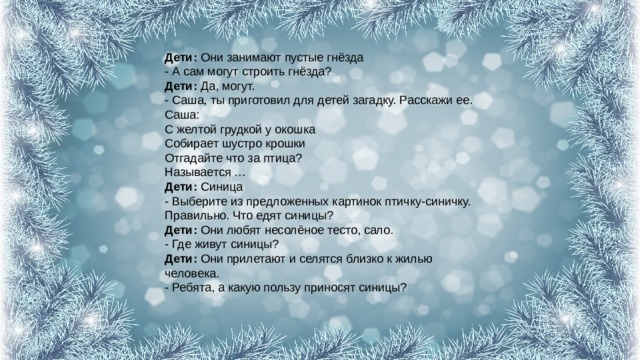 Дети:  Они занимают пустые гнёзда  - А сам могут строить гнёзда?  Дети:  Да, могут.  - Саша, ты приготовил для детей загадку. Расскажи ее.  Саша:  С желтой грудкой у окошка  Собирает шустро крошки  Отгадайте что за птица?  Называется …  Дети:  Синица  - Выберите из предложенных картинок птичку-синичку. Правильно. Что едят синицы?  Дети:  Они любят несолёное тесто, сало.  - Где живут синицы?  Дети:  Они прилетают и селятся близко к жилью человека.  - Ребята, а какую пользу приносят синицы?   