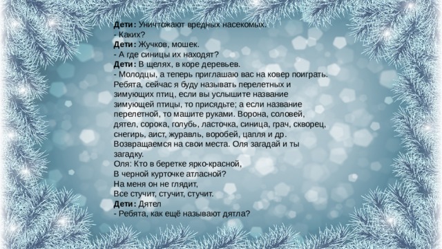 Дети:  Уничтожают вредных насекомых.  - Каких?  Дети:  Жучков, мошек.  - А где синицы их находят?  Дети:  В щелях, в коре деревьев.  - Молодцы, а теперь приглашаю вас на ковер поиграть.  Ребята, сейчас я буду называть перелетных и зимующих птиц, если вы услышите название зимующей птицы, то присядьте; а если название перелетной, то машите руками. Ворона, соловей, дятел, сорока, голубь, ласточка, синица, грач, скворец, снегирь, аист, журавль, воробей, цапля и др.  Возвращаемся на свои места. Оля загадай и ты загадку.  Оля: Кто в беретке ярко-красной,  В черной курточке атласной?  На меня он не глядит,  Все стучит, стучит, стучит.  Дети:  Дятел  - Ребята, как ещё называют дятла? 