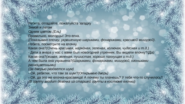 Ребята, отгадайте, пожалуйста загадку  Зимой и летом  Одним цветом. (Ель)  Правильно, молодцы! Это елка.  (Показываю елочку, украшенную шариками, фонариками, красивой мишурой) .  Ребята, посмотрите на елочку.  Какая она? (Очень красивая, нарядная, зеленая, колючая, чудесная и т.д.)  - Дети а вчера у нас с вами был новогодний утренник. Вы видели елочку? (Да)  Какая она? (живая, зеленая, пушистая, хорошо пахнущая и т.д.)  А чем была она украшена? (Шариками, фонариками, мишурой, огоньками разноцветными)  (За дверью раздается шум)  - Ой, ребятки, что там за шум? (Открываю дверь)  - Ой, да это же елочка-красавица! А почему ты плачешь? У тебя что-то случилось?  (В группу входит девочка из старшей группы в костюме елочки)   