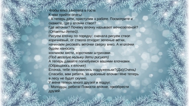 Чтобы елка захотела в гости  К нам прийти опять!  - А теперь дети, приступим к работе. Посмотрите и скажите, где у елочки ствол?  Где веточки? Почему елочку называют вечнозеленой? (Ответы детей) .  Рисуем елочку по порядку: сначала рисуем ствол коричневый, от ствола отходят зеленые ветки, начинаем рисовать веточки сверху вниз. А иголочки будем наносить  кончиком кисти, короткими штрихами.  (Под веселую музыку дети рисуют)  А теперь давайте полюбуемся вашими елочками. (Обращаюсь к елочке)  Елочка, тебе понравились подруженьки? (Да)(Очень)  Спасибо, вам ребята, за красивые елочки! Мне теперь в лесу не будет скучно.  У меня теперь много друзей и подруг.  - Молодцы, ребята! Помогли елочке, приобрести друзей.   