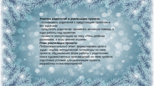 Участие родителей в реализации проекта:  - познакомить родителей с предстоящим проектом и его задачами  - предлагать родителям принимать активную помощь в ходе работы над проектом  - провести консультацию на тему «Речь ребёнка развиваем, в игры зимние играем».  План реализации проекта:  Подготовительный этап:  формулировка цели и задач; подбор методической литературы по теме проекта; обдумывание форм работы с родителями; поиск художественных произведений по теме проекта; подготовка условий для реализации проекта, разработка плана мероприятий.   