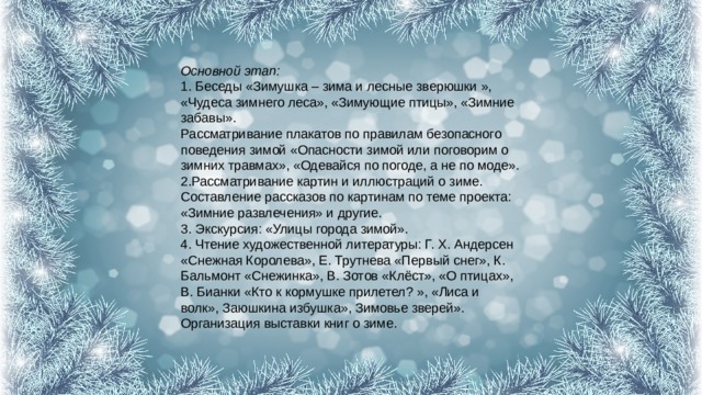 Основной этап:  1. Беседы «Зимушка – зима и лесные зверюшки », «Чудеса зимнего леса», «Зимующие птицы», «Зимние забавы».  Рассматривание плакатов по правилам безопасного поведения зимой «Опасности зимой или поговорим о зимних травмах», «Одевайся по погоде, а не по моде».  2.Рассматривание картин и иллюстраций о зиме. Составление рассказов по картинам по теме проекта: «Зимние развлечения» и другие.  3. Экскурсия: «Улицы города зимой».  4. Чтение художественной литературы: Г. Х. Андерсен «Снежная Королева», Е. Трутнева «Первый снег», К. Бальмонт «Снежинка», В. Зотов «Клёст», «О птицах», В. Бианки «Кто к кормушке прилетел? », «Лиса и волк», Заюшкина избушка», Зимовье зверей».  Организация выставки книг о зиме. 