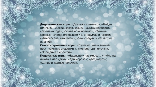 Дидактические игры:  «Доскажи словечко», «Найди отличия», «Какой, какая, какие», «Скажи наоборот», «Времена года», «Узнай по описанию», «Зимние запасы», «Когда это бывает? », «Подумай и назови», «Что сначала, что потом», «Чьи следы», «Четвёртый лишний».  Сюжетно-ролевые игры : «Путешествие в зимний лес», «Зимние угощения », «Концерт для елочки», «Прощание с елочкой».  Подвижные игры:  «На дворе у нас мороз… », «Мы на лыжах в лес идем», «Два мороза»; «Дед мороз»; «Синие и желтые палочки». 