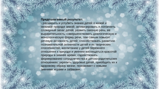 Предполагаемый результат:  - расширить и углубить знания детей о живой и неживой природе зимой; активизировать и пополнить словарный запас детей, развить связную речь, ее выразительность; совершенствовать диалогическую и монологическую форму речи, тем самым повысит речевую активность детей; способствовать развитию познавательной активности детей и их творческих способностей; воспитанию у детей бережного отношения к природе и умению восхищаться красотой природы в зимнее время; содействовать формированию сотрудничества в детско-родительских отношениях; укрепить здоровье детей, приобщить их к здоровому образу жизни; познакомит с новыми зимними играми и забавами. 