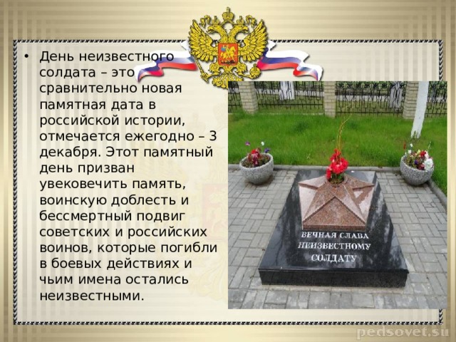 День неизвестного солдата – это сравнительно новая памятная дата в российской истории, отмечается ежегодно – 3 декабря. Этот памятный день призван увековечить память, воинскую доблесть и бессмертный подвиг советских и российских воинов, которые погибли в боевых действиях и чьим имена остались неизвестными. 