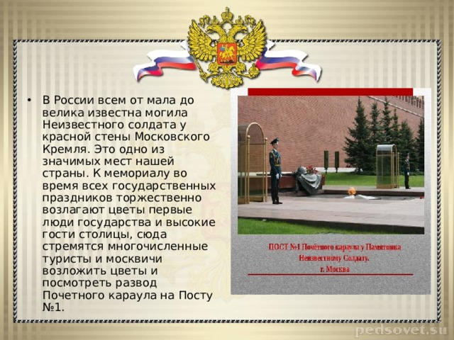 В России всем от мала до велика известна могила Неизвестного солдата у красной стены Московского Кремля. Это одно из значимых мест нашей страны. К мемориалу во время всех государственных праздников торжественно возлагают цветы первые люди государства и высокие гости столицы, сюда стремятся многочисленные туристы и москвичи возложить цветы и посмотреть развод Почетного караула на Посту №1. 