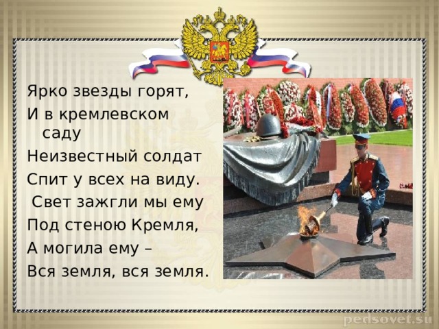 Ярко звезды горят, И в кремлевском саду Неизвестный солдат Спит у всех на виду.  Свет зажгли мы ему Под стеною Кремля, А могила ему – Вся земля, вся земля. 