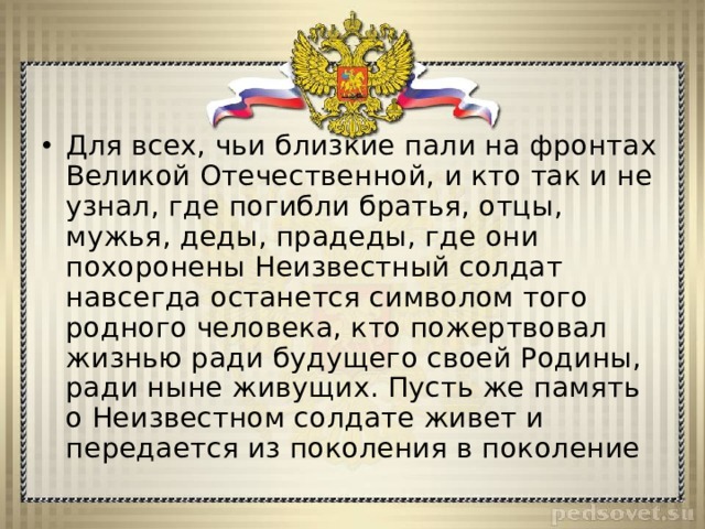 Для всех, чьи близкие пали на фронтах Великой Отечественной, и кто так и не узнал, где погибли братья, отцы, мужья, деды, прадеды, где они похоронены Неизвестный солдат навсегда останется символом того родного человека, кто пожертвовал жизнью ради будущего своей Родины, ради ныне живущих. Пусть же память о Неизвестном солдате живет и передается из поколения в поколение 