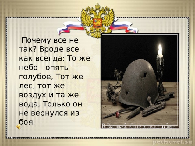  Почему все не так? Вроде все как всегда: То же небо - опять голубое, Тот же лес, тот же воздух и та же вода, Только он не вернулся из боя. 