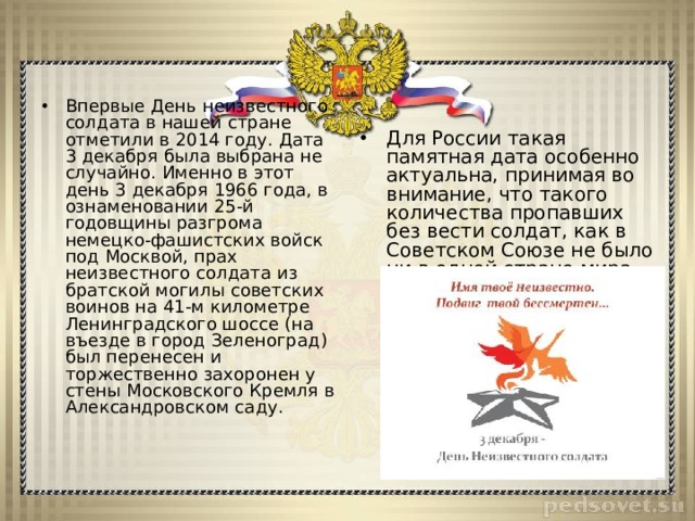 Впервые День неизвестного солдата в нашей стране отметили в 2014 году. Дата 3 декабря была выбрана не случайно. Именно в этот день 3 декабря 1966 года, в ознаменовании 25-й годовщины разгрома немецко-фашистских войск под Москвой, прах неизвестного солдата из братской могилы советских воинов на 41-м километре Ленинградского шоссе (на въезде в город Зеленоград) был перенесен и торжественно захоронен у стены Московского Кремля в Александровском саду. Для России такая памятная дата особенно актуальна, принимая во внимание, что такого количества пропавших без вести солдат, как в Советском Союзе не было ни в одной стране мира.  
