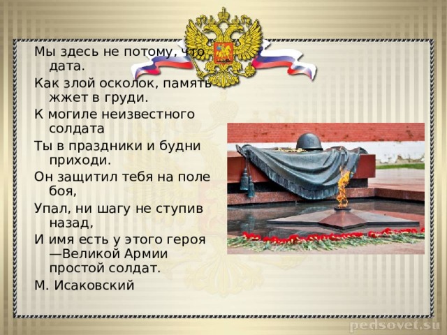 Мы здесь не потому, что дата. Как злой осколок, память жжет в груди. К могиле неизвестного солдата Ты в праздники и будни приходи. Он защитил тебя на поле боя, Упал, ни шагу не ступив назад, И имя есть у этого героя —Великой Армии простой солдат. М. Исаковский 