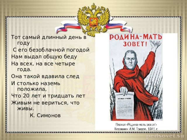 Тот самый длинный день в году  С его безоблачной погодой Нам выдал общую беду На всех, на все четыре года. Она такой вдавила след И столько наземь положила, Что 20 лет и тридцать лет Живым не вериться, что живы.  К. Симонов 