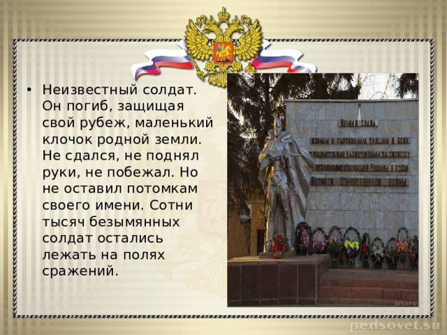 Неизвестный солдат. Он погиб, защищая свой рубеж, маленький клочок родной земли. Не сдался, не поднял руки, не побежал. Но не оставил потомкам своего имени. Сотни тысяч безымянных солдат остались лежать на полях сражений. 