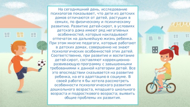 На сегодняшний день, исследование психологов показывает, что дети из детских домов отличаются от детей, растущих в семьях, по физическому и психическому развитию. Развитие детей-сирот, в условиях детского дома имеют ряд негативных особенностей, которые накладывают отпечаток на дальнейшую жизнь ребенка. При этом многие педагоги, которые работают в детских домах, совершенно не знают психологических особенностей этих детей. Соответственно, при развитие и воспитание детей-сирот, составляют коррекционно- развивающую программу с завышенными требованиями к данной категории детей. Все это впоследствии сказывается на развитие ребенка, на его адаптацию в социуме. В своей работе я бы хотела рассмотреть особенности психологического развития дошкольного возраста, младшего школьного возраста и подросткового возраста; выявить общие проблемы их развития.   