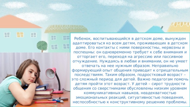 Ребенок, воспитывающийся в детском доме, вынужден адаптироваться ко всем детям, проживающих в детском доме. Его контакты с ними поверхностны, нервозны и поспешны: он одновременно требует к себе внимания и отторгает его, переходя на агрессию или пассивное отчуждение. Нуждаясь в любви и внимании, он не умеет отвечать на нее нужным образом. Неправильно формирующий опыт общения приводит к отрицательным последствиям. Таким образом, подростковый возраст – это сложный период для детей. Важно педагогам помочь детям пройти этот возраст. У детей – сирот трудности общения со сверстниками обусловлены низким уровнем коммуникативных навыков, неадекватностью эмоциональных реакций, ситуативностью поведения, неспособностью к конструктивному решению проблемы. 