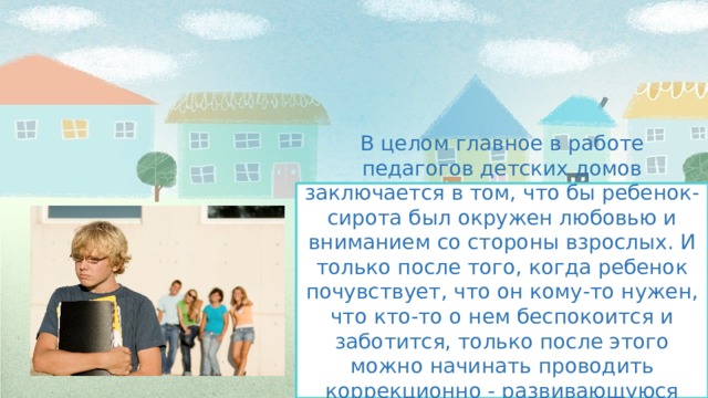 В целом главное в работе педагогов детских домов заключается в том, что бы ребенок-сирота был окружен любовью и вниманием со стороны взрослых. И только после того, когда ребенок почувствует, что он кому-то нужен, что кто-то о нем беспокоится и заботится, только после этого можно начинать проводить коррекционно - развивающуюся работу.   