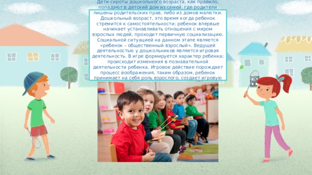 Дети-сироты дошкольного возраста, как правило, попадают в детский дом из семей, где родители лишены родительских прав, либо из домов малютки. Дошкольный возраст, это время когда ребенок стремится к самостоятельности; ребенок впервые начинает устанавливать отношения с миром взрослых людей, проходит первичную социализацию. Социальной ситуацией на данном этапе является «ребенок – общественный взрослый». Ведущей деятельностью у дошкольников является игровая деятельность. В игре формируется характер ребенка; происходит изменения в познавательной деятельности ребенка. Игровое действие порождает процесс воображения, таким образом, ребенок принимает на себя роль взрослого, создает игровую ситуацию. Ребенок получает развитие наглядно-образное мышление. 