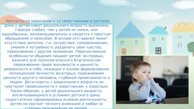 . Контакты со взрослыми и со сверстниками в детском доме у детей-сирот дошкольного возраста выражены гораздо слабее, чем у детей из семьи, они однообразны, малоэмоциональны и сводятся к простым обращениям и просьбам. В основе отставания лежит отсутствие эмпатии, т.е. сочувствия, сопереживания, умения и потребность разделить свои чувства, переживания с другим человеком. Перечисленные особенности общения лишают детей: во-первых, важного для психологического благополучия переживания своей значимости и ценности, уверенности в себе, лежащих в основе формирования полноценной личности; во-вторых, переживания ценности другого человека, глубокой привязанности к людям. Дети-сироты с дошкольного возраста не чувствуют привязанности к сверстникам, к взрослым. Таким образом, у детей дошкольного возраста, воспитывающихся в условиях детского дома, недостаточно сформирована игровая деятельность, детям не хватает личного внимания и любви со стороны окружающих их людей.   