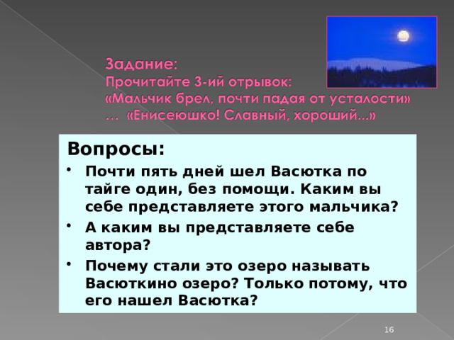 Вопросы: Почти пять дней шел Васютка по тайге один, без помощи. Каким вы себе представляете этого мальчика? А каким вы представляете себе автора? Почему стали это озеро называть Васюткино озеро? Только потому, что его нашел Васютка?  