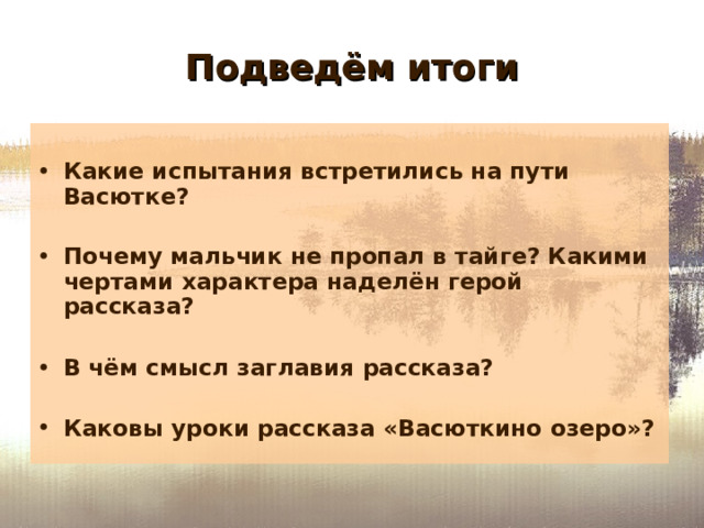 Подведём итоги  Какие испытания встретились на пути Васютке?  Почему мальчик не пропал в тайге? Какими чертами характера наделён герой рассказа?  В чём смысл заглавия рассказа?  Каковы уроки рассказа «Васюткино озеро»?   