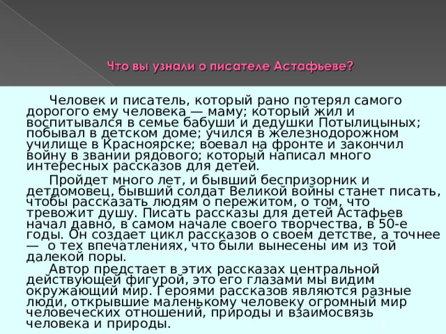   Человек и писатель, который рано потерял самого дорогого ему человека — маму; который жил и воспитывался в семье бабуши и дедушки Потылицыных; побывал в детском доме; учился в железнодорожном училище в Красноярске; воевал на фронте и закончил войну в звании рядового; который написал много интересных рассказов для детей.    Пройдет много лет, и бывший беспризорник и детдомовец, бывший солдат Великой войны станет писать, чтобы рассказать людям о пережитом, о том, что тревожит душу. Писать рассказы для детей Астафьев начал давно, в самом начале своего творчества, в 50-е годы. Он создает цикл рассказов о своем детстве, а точнее — о тех впечатлениях, что были вынесены им из той далекой поры.   Автор предстает в этих рассказах центральной действующей фигурой, это его глазами мы видим окружающий мир. Героями рассказов являются разные люди, открывшие маленькому человеку огромный мир человеческих отношений, природы и взаимосвязь человека и природы.      