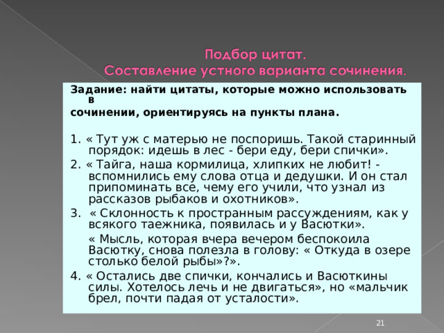 Задание: найти цитаты, которые можно использовать в сочинении, ориентируясь на пункты плана.  1. « Тут уж с матерью не поспоришь. Такой старинный порядок: идешь в лес - бери еду, бери спички». 2. « Тайга, наша кормилица, хлипких не любит! - вспомнились ему слова отца и дедушки. И он стал припоминать все, чему его учили, что узнал из рассказов рыбаков и охотников». 3. « Склонность к пространным рассуждениям, как у всякого таежника, появилась и у Васютки».  « Мысль, которая вчера вечером беспокоила Васютку, снова полезла в голову: « Откуда в озере столько белой рыбы»?». 4. « Остались две спички, кончались и Васюткины силы. Хотелось лечь и не двигаться», но «мальчик брел, почти падая от усталости».  