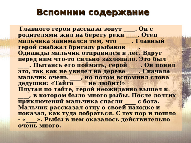 Вспомним содержание  Главного героя рассказа зовут ____. Он с родителями жил на берегу реки ____. Отец мальчика занимался тем, что ____ . Главный герой снабжал бригаду рыбаков ____.  Однажды мальчик отправился в лес. Вдруг перед ним что-то сильно захлопало. Это был ____. Пытаясь его поймать, герой ____. Он понял это, так как не увидел на дереве ____. Сначала мальчик очень ____, но потом вспомнил слова дедушки: «Тайга ____ не любит!»  Плутая по тайге, герой неожиданно вышел к ____, в котором было много рыбы. После долгих приключений мальчика спасли ____ с бота. Мальчик рассказал отцу о своей находке и показал, как туда добраться. С тех пор и пошло - «____». Рыбы в нем оказалось действительно очень много. 
