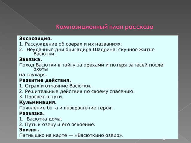 Экспозиция. 1. Рассуждение об озерах и их названиях. 2. Неудачные дни бригадира Шадрина, скучное житье Васютки. Завязка. Поход Васютки в тайгу за орехами и потеря затесей после охоты на глухаря. Развитие действия. 1. Страх и отчаяние Васютки. 2. Решительные действия по своему спасению. 3. Просвет в пути. Кульминация. Появление бота и возвращение героя. Развязка. 1. Васютка дома. 2. Путь к озеру и его освоение. Эпилог. Пятнышко на карте — «Васюткино озеро».  