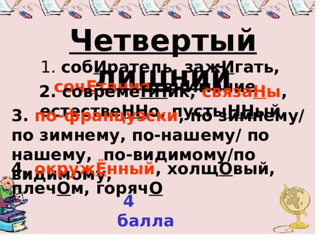 Четвертый лишний  1. соб И ратель, заж И гать, соч Е тание , внИмание  2. совреме НН ик, связа Н ы , естестве НН о, пусты НН ый 3. по-французски , по зимнему/ по зимнему, по-нашему/ по нашему, по-видимому/по видимому; 4. окруж Ё нный , холщ О вый, плеч О м, горяч О   4 балла  
