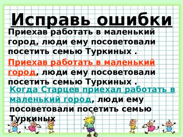 Исправь ошибки Приехав работать в маленький город, люди ему посоветовали посетить семью Туркиных . Приехав работать в маленький город , люди ему посоветовали посетить семью Туркиных . Когда Старцев приехал работать в маленький город , люди ему посоветовали посетить семью Туркиных 