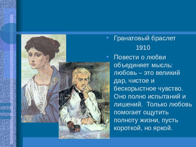 Гранатовый браслет  1910 Повести о любви объединяет мысль: любовь – это великий дар, чистое и бескорыстное чувство. Оно полно испытаний и лишений. Только любовь помогает ощутить полноту жизни, пусть короткой, но яркой. 