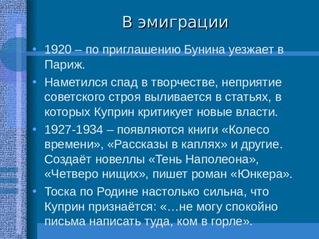 В эмиграции 1920 – по приглашению Бунина уезжает в Париж. Наметился спад в творчестве, неприятие советского строя выливается в статьях, в которых Куприн критикует новые власти. 1927-1934 – появляются книги «Колесо времени», «Рассказы в каплях» и другие. Создаёт новеллы «Тень Наполеона», «Четверо нищих», пишет роман «Юнкера». Тоска по Родине настолько сильна, что Куприн признаётся: «…не могу спокойно письма написать туда, ком в горле». 
