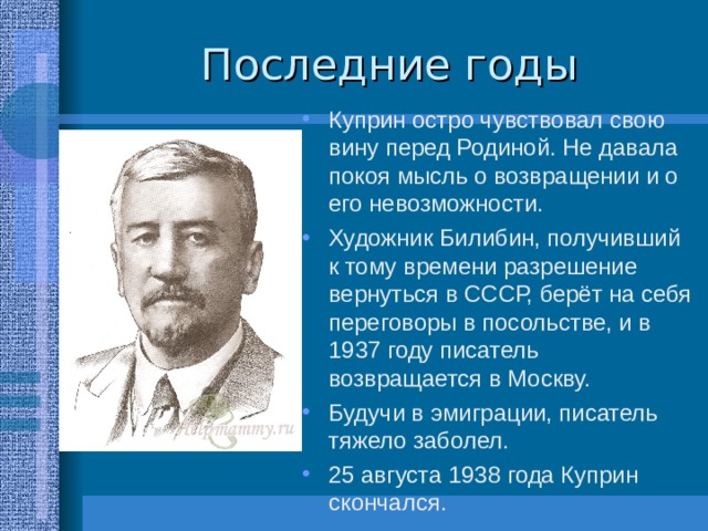 Куприн остро чувствовал свою вину перед Родиной. Не давала покоя мысль о возвращении и о его невозможности. Художник Билибин, получивший к тому времени разрешение вернуться в СССР, берёт на себя переговоры в посольстве, и в 1937 году писатель возвращается в Москву. Будучи в эмиграции, писатель тяжело заболел. 25 августа 1938 года Куприн скончался. 