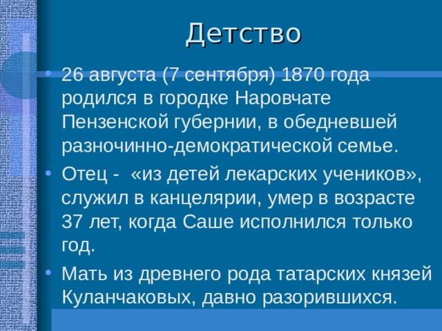 26 августа (7 сентября) 1870 года родился в городке Наровчате Пензенской губернии, в обедневшей разночинно-демократической семье. Отец - «из детей лекарских учеников», служил в канцелярии, умер в возрасте 37 лет, когда Саше исполнился только год. Мать из древнего рода татарских князей Куланчаковых, давно разорившихся. 