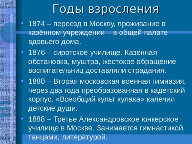 1874 – переезд в Москву, проживание в казённом учреждении – в общей палате вдовьего дома. 1876 – сиротское училище. Казённая обстановка, муштра, жестокое обращение воспитательниц доставляли страдания. 1880 – Вторая московская военная гимназия, через два года преобразованная в кадетский корпус. «Всеобщий культ кулака» калечил детские души. 1888 – Третье Александровское юнкерское училище в Москве. Занимается гимнастикой, танцами, литературой. 