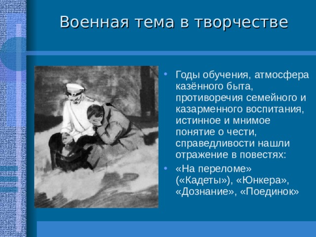 Военная тема в творчестве Годы обучения, атмосфера казённого быта, противоречия семейного и казарменного воспитания, истинное и мнимое понятие о чести, справедливости нашли отражение в повестях: «На переломе» («Кадеты»), «Юнкера», «Дознание», «Поединок» 