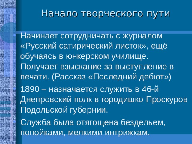Начало творческого пути Начинает сотрудничать с журналом «Русский сатирический листок», ещё обучаясь в юнкерском училище. Получает взыскание за выступление в печати. (Рассказ «Последний дебют») 1890 – назначается служить в 46-й Днепровский полк в городишко Проскуров Подольской губернии. Служба была отягощена бездельем, попойками, мелкими интрижкам. 
