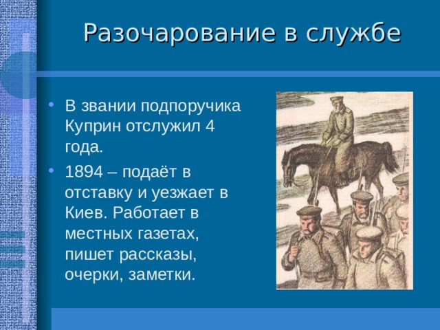 Разочарование в службе В звании подпоручика Куприн отслужил 4 года. 1894 – подаёт в отставку и уезжает в Киев. Работает в местных газетах, пишет рассказы, очерки, заметки. 