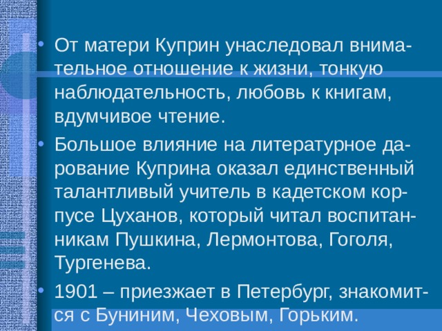 От матери Куприн унаследовал внима-тельное отношение к жизни, тонкую наблюдательность, любовь к книгам, вдумчивое чтение. Большое влияние на литературное да-рование Куприна оказал единственный талантливый учитель в кадетском кор-пусе Цуханов, который читал воспитан-никам Пушкина, Лермонтова, Гоголя, Тургенева. 1901 – приезжает в Петербург, знакомит-ся с Буниним, Чеховым, Горьким. 