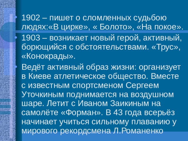 1902 – пишет о сломленных судьбою людях:«В цирке», « Болото», «На покое». 1903 – возникает новый герой, активный, борющийся с обстоятельствами. «Трус», «Конокрады». Ведёт активный образ жизни: организует в Киеве атлетическое общество. Вместе с известным спортсменом Сергеем Уточкиным поднимается на воздушном шаре. Летит с Иваном Заикиным на самолёте «Форман». В 43 года всерьёз начинает учиться сильному плаванию у мирового рекордсмена Л.Романенко 