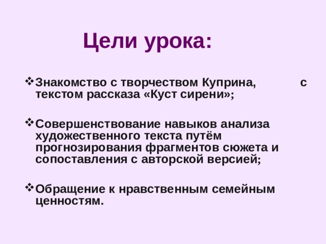 Цели урока:  Знакомство с творчеством Куприна, с текстом рассказа «Куст сирени» ;  Совершенствование навыков анализа художественного текста путём прогнозирования фрагментов сюжета и сопоставления с авторской версией ;  Обращение к нравственным семейным ценностям.     