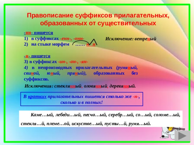 Правописание суффиксов прилагательных, образованных от существительных - нн - пишется в суффиксах -енн-, -онн- на стыке морфем …… н н  - н - пишется  в суффиксах -ин-, -ан-, -ян-  в непроизводных прилагательных (румя н ый, сви н ой, ю н ый, пря н ый), образованных без суффиксов.    Исключение: ветре н ый Исключения: стекля нн ый , оловя нн ый , деревя нн ый. В кратких прилагательных пишется столько же -н- , сколько и в полных!  Каме…ый, лебеди…ый, песча…ый, серебр…ый, со…ый, соломе…ый, стекля…й, племе…ой, искустве…ый, пусты…й, румя…ый. 1 