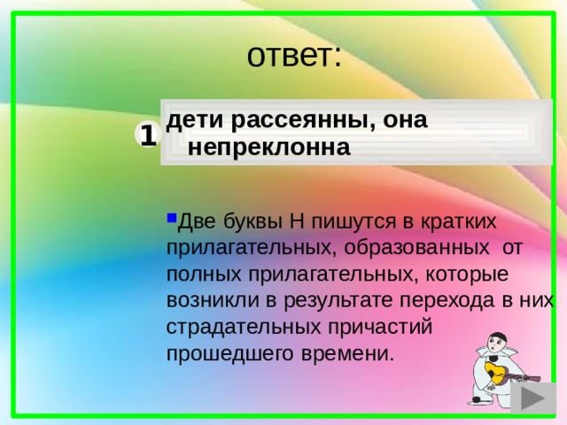  ответ: дети рассеянны, она непреклонна 1 Две буквы Н пишутся в кратких прилагательных, образованных от полных прилагательных, которые возникли в результате перехода в них страдательных причастий прошедшего времени. 