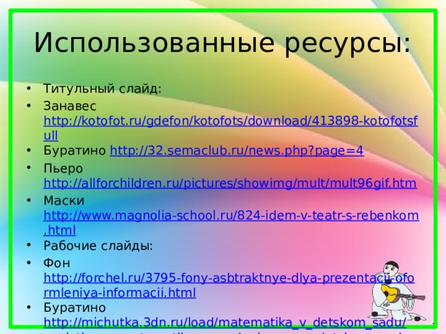 Использованные ресурсы: Титульный слайд: Занавес http://kotofot.ru/gdefon/kotofots/download/413898-kotofotsfull Буратино http://32.semaclub.ru/news.php?page=4 Пьеро http://allforchildren.ru/pictures/showimg/mult/mult96gif.htm Маски http://www.magnolia-school.ru/824-idem-v-teatr-s-rebenkom.html Рабочие слайды: Фон http://forchel.ru/3795-fony-asbtraktnye-dlya-prezentacij-oformleniya-informacii.html Буратино http://michutka.3dn.ru/load/matematika_v_detskom_sadu/zanjatie_po_matematike_v_srednej_gruppe_detskogo_sada_tema_my_pomozhem_buratino/25-1-0-265 