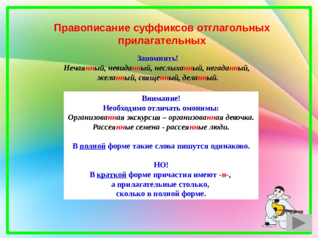 Правописание суффиксов отглагольных прилагательных Запомнить! Нечая нн ый, невида нн ый, неслыха нн ый, негада нн ый, жела нн ый, свяще нн ый, дела нн ый. Внимание! Необходимо отличать омонимы: Организова нн ая экскурсия – организова нн ая девочка. Рассея нн ые семена - рассея нн ые люди.  В полной форме такие слова пишутся одинаково.  НО! В краткой форме причастия имеют -н- , а прилагательные столько, сколько в полной форме. 