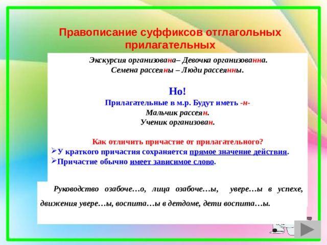 Правописание суффиксов отглагольных прилагательных  Экскурсия организова н а– Девочка организова нн а. Семена рассея н ы – Люди рассея нн ы.  Но! Прилагательные в м.р. Будут иметь  -н- Мальчик рассея н . Ученик организова н .  Как отличить причастие от прилагательного? У краткого причастия сохраняется прямое значение действия . Причастие обычно имеет зависимое слово .    Руководство озабоче…о, лица озабоче…ы, увере…ы в успехе, движения увере…ы, воспита…ы в детдоме, дети воспита…ы.  